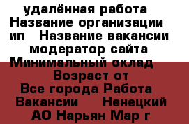 удалённая работа › Название организации ­ ип › Название вакансии ­ модератор сайта › Минимальный оклад ­ 39 500 › Возраст от ­ 18 - Все города Работа » Вакансии   . Ненецкий АО,Нарьян-Мар г.